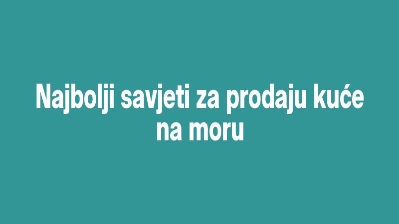 Najbolji savjeti za prodaju kuće na moru